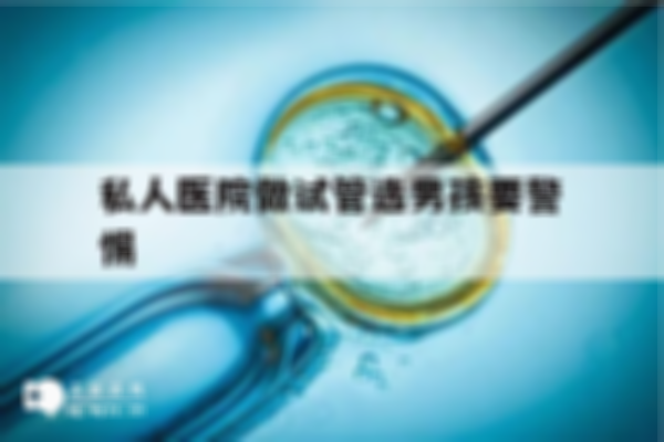 私人医院做试管婴儿选择男孩要注意哪些事项？这4大风险须谨慎
